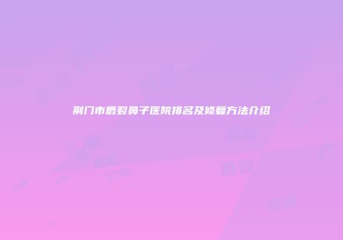 荆门市唇裂鼻子医院排名及修复方法介绍