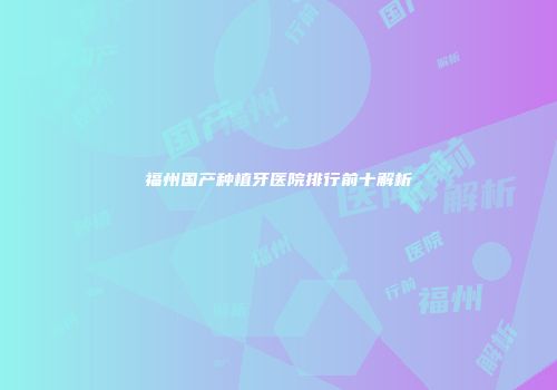 福州国产种植牙医院排行前十解析