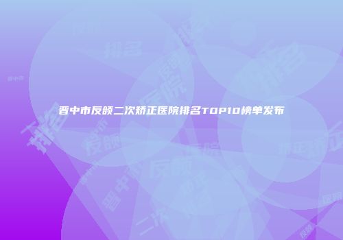 晋中市反颌二次矫正医院排名TOP10榜单发布