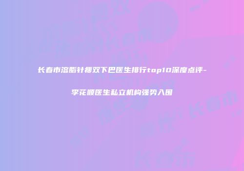 长春市溶脂针瘦双下巴医生排行top10深度点评-李花顺医生私立机构强势入围