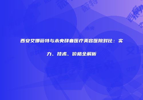 西安艾娜薇特与未央肆奢医疗美容医院对比：实力、技术、价格全解析