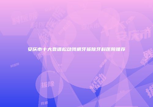 安庆市十大靠谱松动残根牙拔除牙科医院推荐