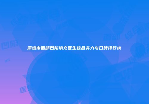 深圳市面部凹陷填充医生综合实力与口碑排行榜