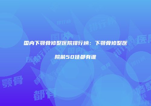 国内下颚骨修整医院排行榜：下颚骨修整医院前50佳都有谁