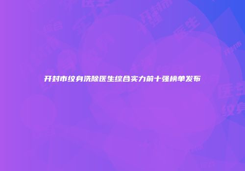 开封市纹身洗除医生综合实力前十强榜单发布