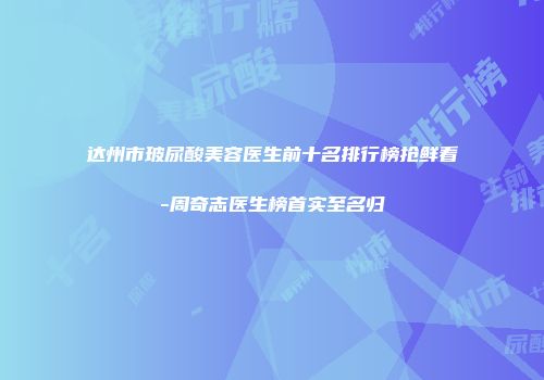 达州市玻尿酸美容医生前十名排行榜抢鲜看-周奇志医生榜首实至名归