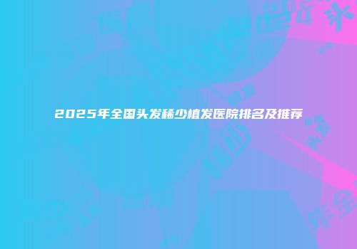 2025年全国头发稀少植发医院排名及推荐