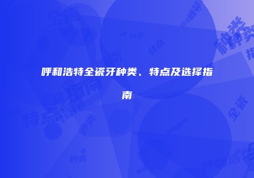 呼和浩特全瓷牙种类、特点及选择指南