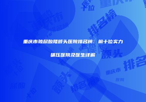 重庆市玻尿酸隆额头医院排名榜：前十位实力碾压医院及医生详解