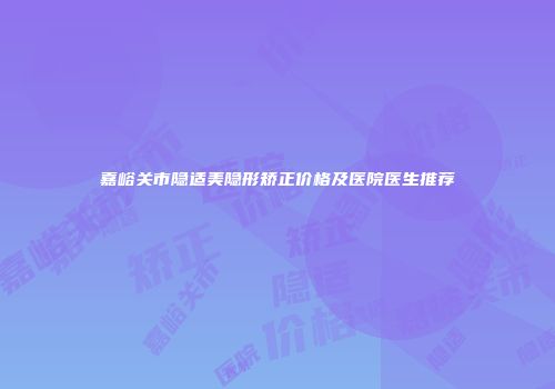 嘉峪关市隐适美隐形矫正价格及医院医生推荐