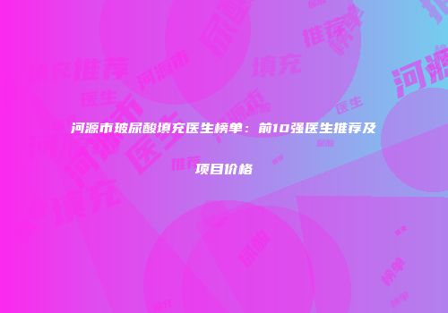 河源市玻尿酸填充医生榜单：前10强医生推荐及项目价格