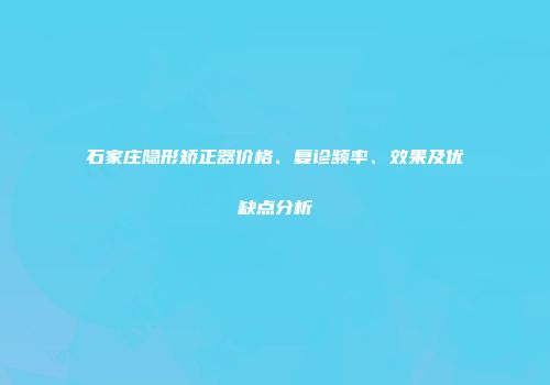 石家庄隐形矫正器价格、复诊频率、效果及优缺点分析