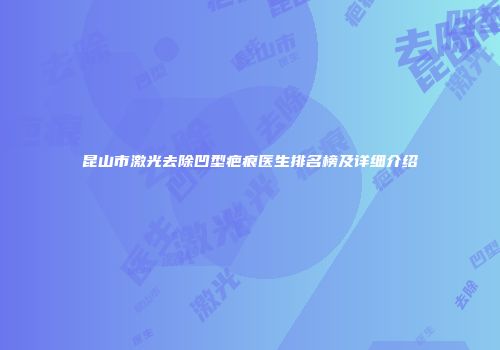 昆山市激光去除凹型疤痕医生排名榜及详细介绍