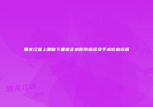 黑龙江省上眼睑下垂矫正术医院排名及手术价格详解