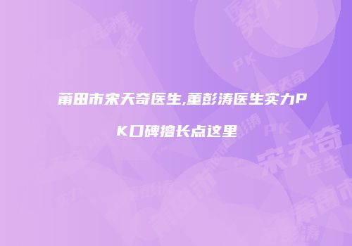 莆田市宋天奇医生,董彭涛医生实力PK口碑擅长点这里