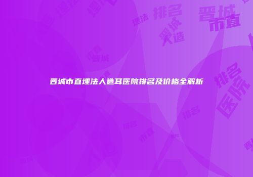 晋城市直埋法人造耳医院排名及价格全解析