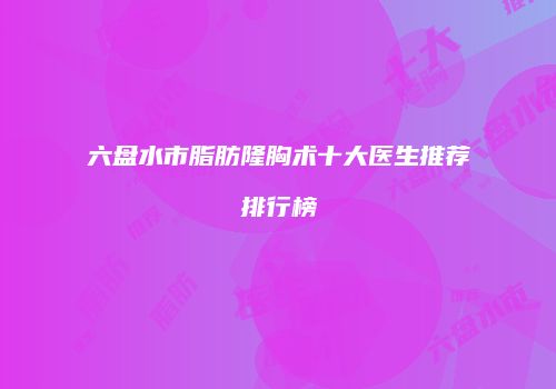 六盘水市脂肪隆胸术十大医生推荐排行榜