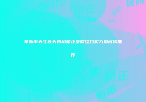 阜新市天生乳头内陷矫正医院综合实力排名榜推荐