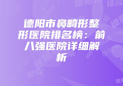 德阳市鼻畸形整形医院排名榜：前八强医院详细解析