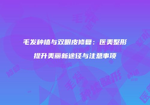 毛发种植与双眼皮修复：医美整形提升美丽新途径与注意事项