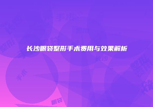 长沙眼袋整形手术费用与效果解析