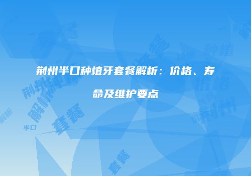 荆州半口种植牙套餐解析：价格、寿命及维护要点
