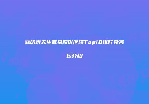 襄阳市天生耳朵畸形医院Top10排行及名医介绍
