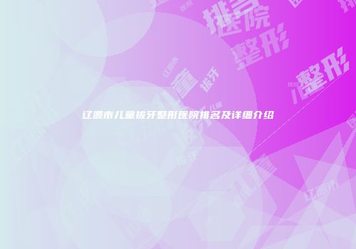 辽源市儿童拔牙整形医院排名及详细介绍