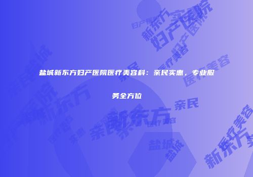 盐城新东方妇产医院医疗美容科：亲民实惠，专业服务全方位