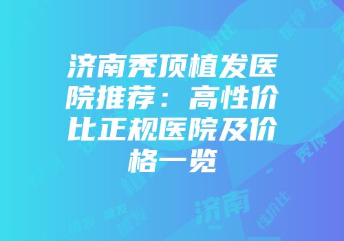 济南秃顶植发医院推荐：高性价比正规医院及价格一览