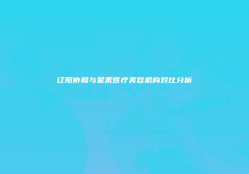 辽阳协和与星禾医疗美容机构对比分析