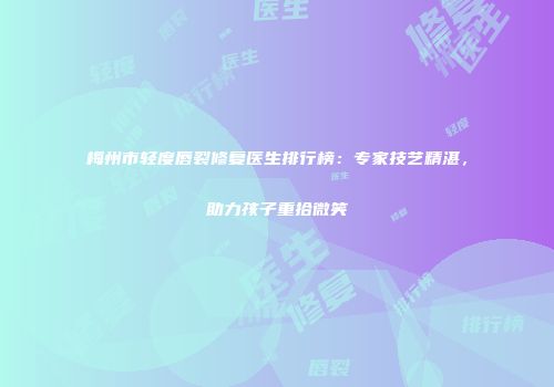 梅州市轻度唇裂修复医生排行榜：专家技艺精湛，助力孩子重拾微笑