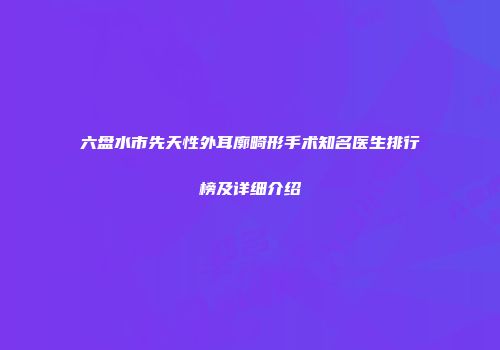六盘水市先天性外耳廓畸形手术知名医生排行榜及详细介绍