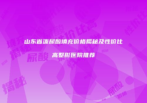山东省泼尿酸填充价格揭秘及性价比高整形医院推荐