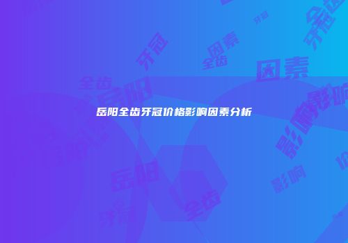 岳阳全齿牙冠价格影响因素分析