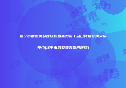 遂宁市唇裂美容医院综合实力前十名口碑排行榜火爆预约(遂宁市唇裂美容整形医院)