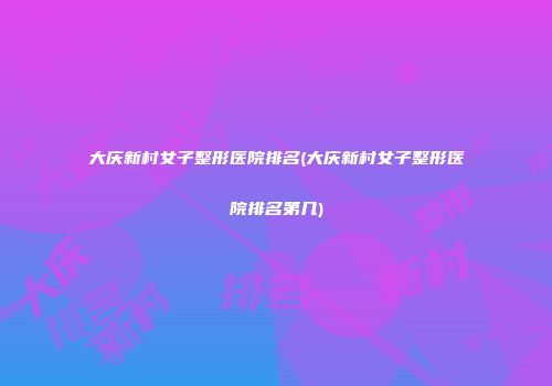 大庆新村女子整形医院排名(大庆新村女子整形医院排名第几)