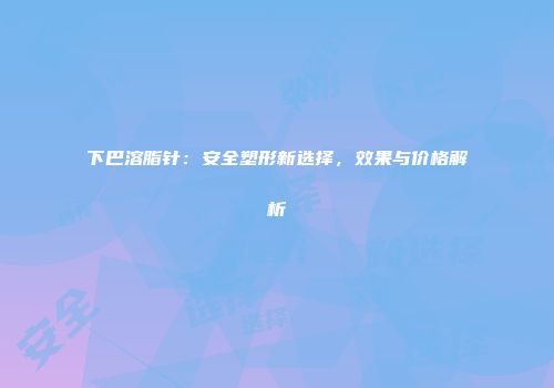 下巴溶脂针：安全塑形新选择，效果与价格解析