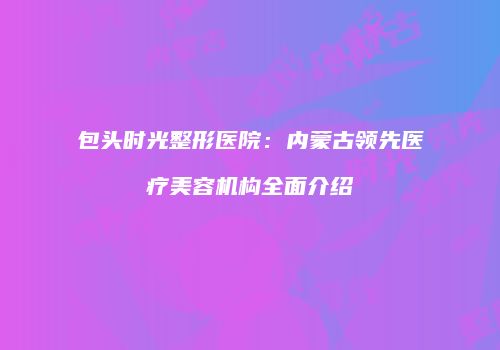 包头时光整形医院：内蒙古领先医疗美容机构全面介绍