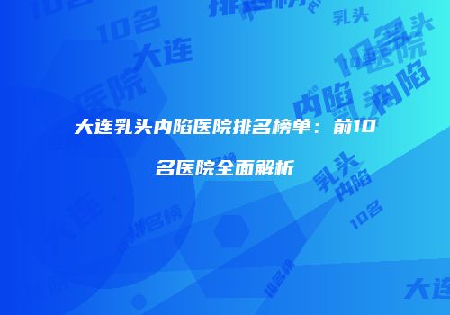 大连乳头内陷医院排名榜单：前10名医院全面解析
