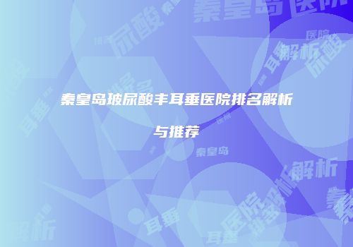 秦皇岛玻尿酸丰耳垂医院排名解析与推荐