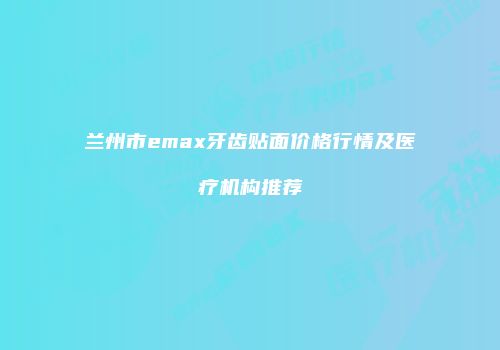 兰州市emax牙齿贴面价格行情及医疗机构推荐