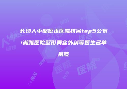 长沙人中缩短术医院排名top5公布!湘雅医院整形美容外科等医生名单揭晓