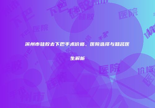滨州市硅胶去下巴手术价格、医院选择与知名医生解析