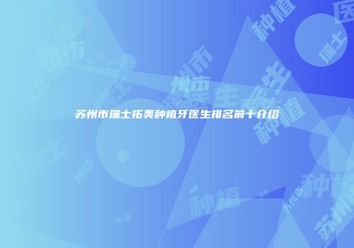苏州市瑞士拓美种植牙医生排名前十介绍