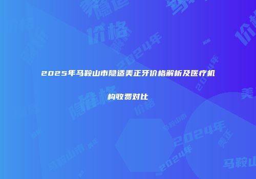 2025年马鞍山市隐适美正牙价格解析及医疗机构收费对比