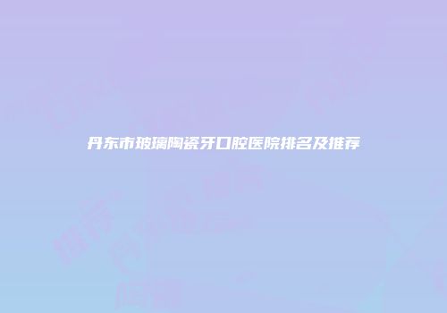 丹东市玻璃陶瓷牙口腔医院排名及推荐