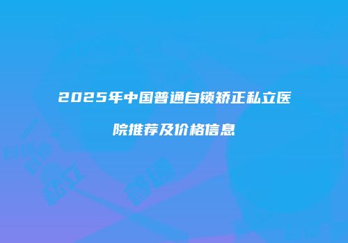 2025年中国普通自锁矫正私立医院推荐及价格信息