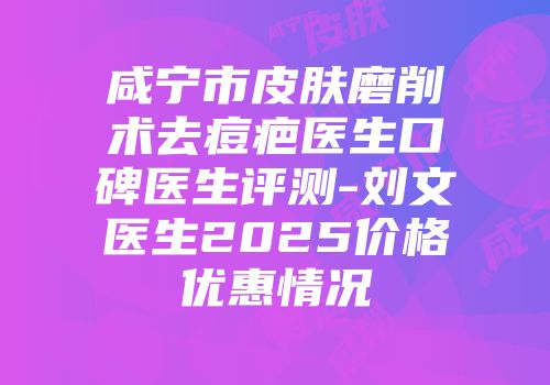咸宁市皮肤磨削术去痘疤医生口碑医生评测-刘文医生2025价格优惠情况