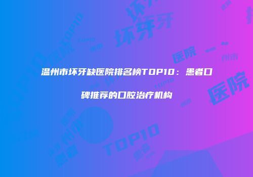 温州市坏牙缺医院排名榜TOP10：患者口碑推荐的口腔治疗机构